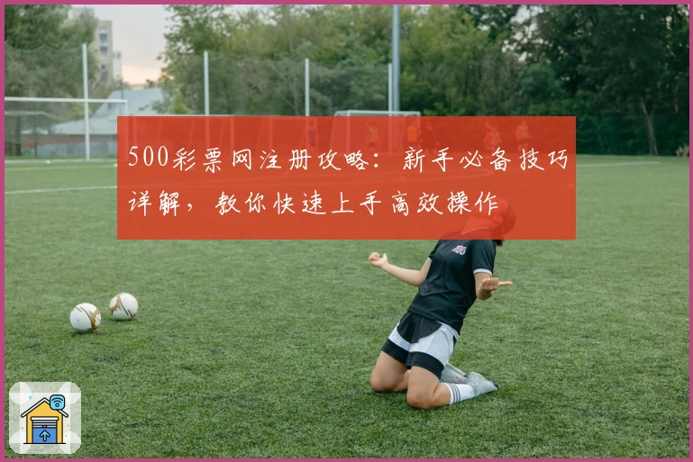 500彩票网注册攻略：新手必备技巧详解，教你快速上手高效操作