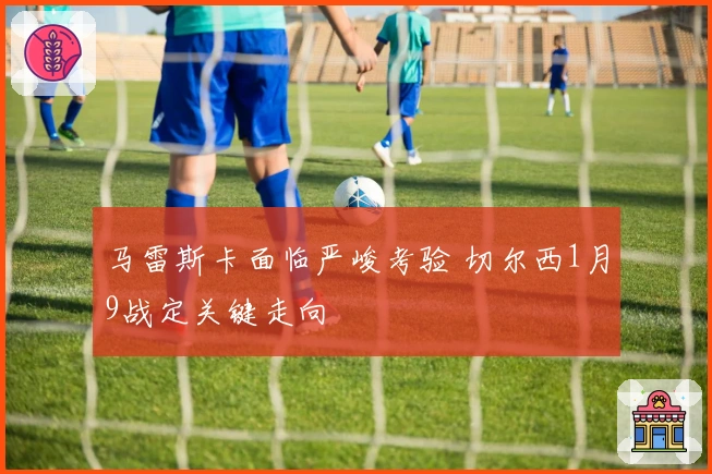 马雷斯卡面临严峻考验 切尔西1月9战定关键走向