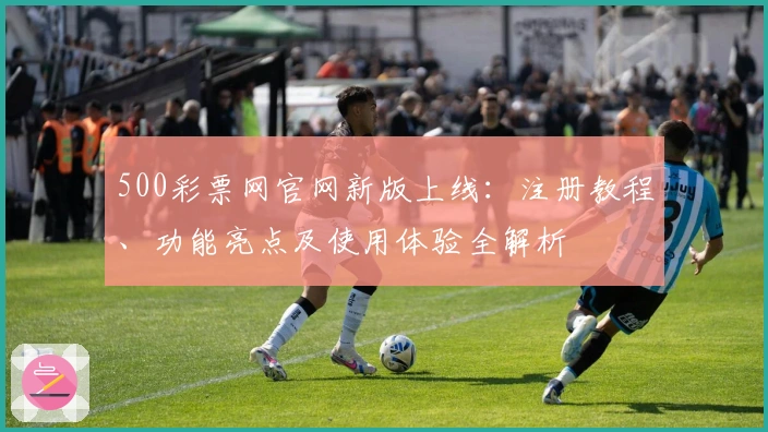 500彩票网官网新版上线：注册教程、功能亮点及使用体验全解析