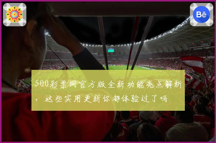 500彩票网官方版全新功能亮点解析，这些实用更新你都体验过了吗