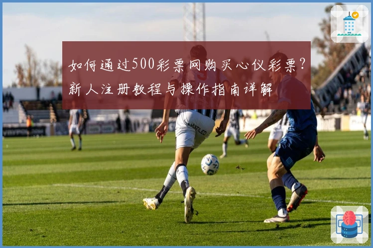 如何通过500彩票网购买心仪彩票？新人注册教程与操作指南详解