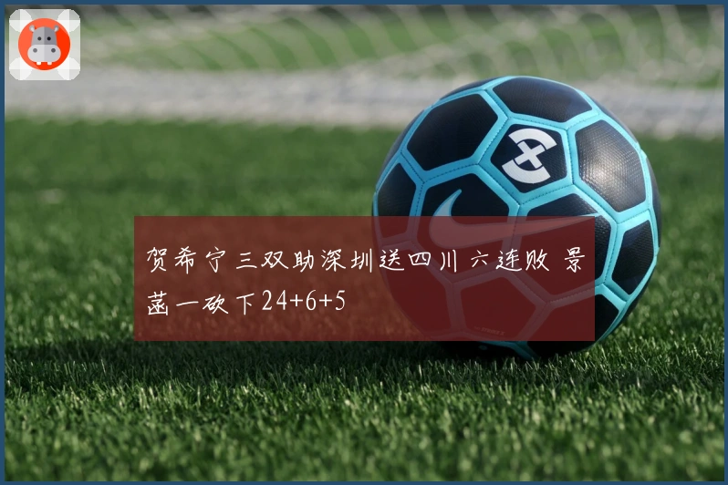 贺希宁三双助深圳送四川六连败 景菡一砍下24+6+5