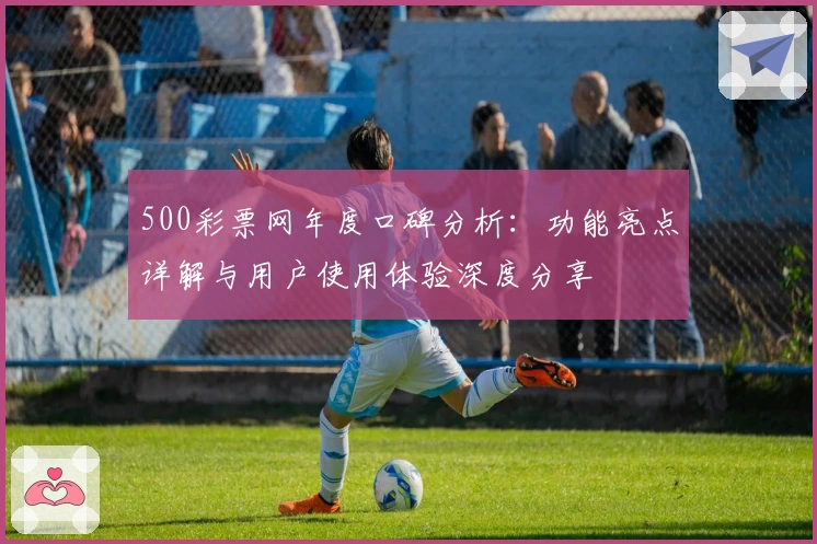 500彩票网年度口碑分析：功能亮点详解与用户使用体验深度分享