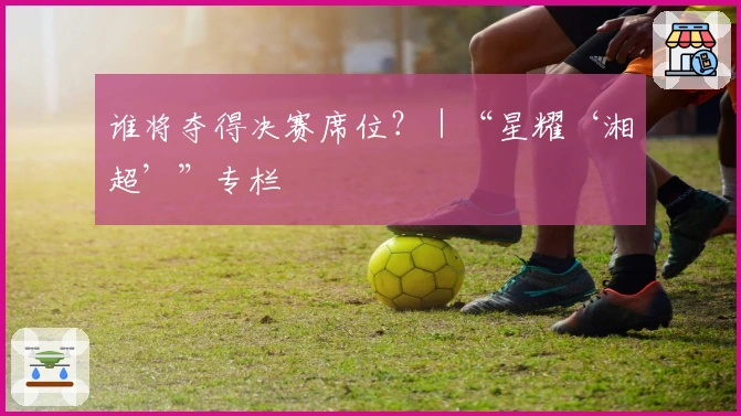 谁将夺得决赛席位？｜“星耀‘湘超’”专栏