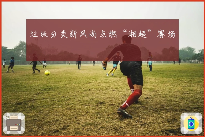 垃圾分类新风尚点燃“湘超”赛场