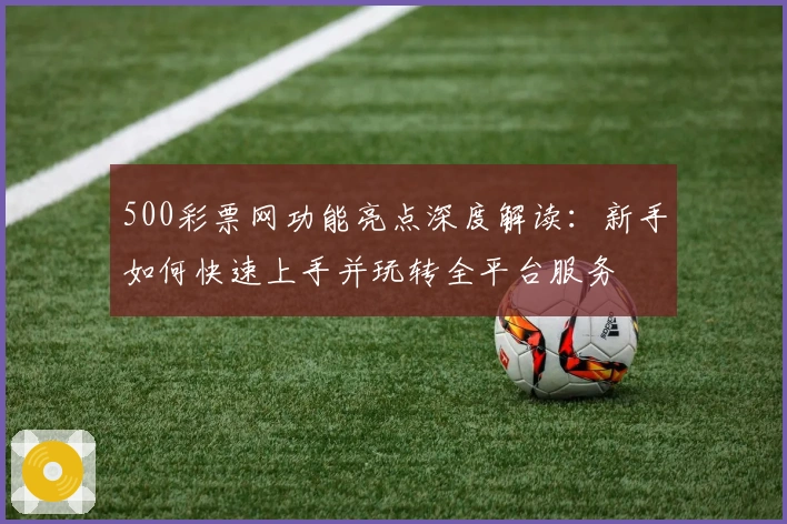 500彩票网功能亮点深度解读：新手如何快速上手并玩转全平台服务