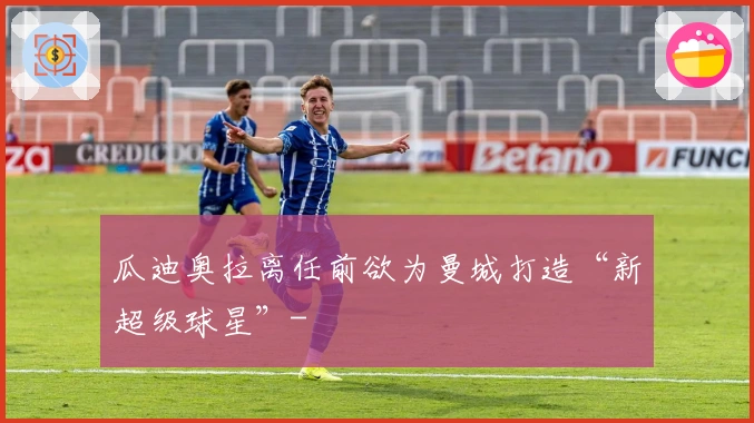 瓜迪奥拉离任前欲为曼城打造“新超级球星”-