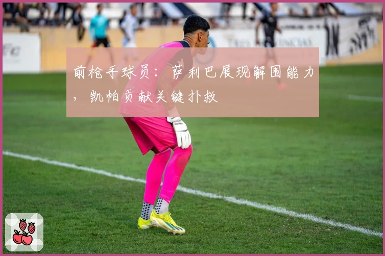 前枪手球员：萨利巴展现解围能力，凯帕贡献关键扑救