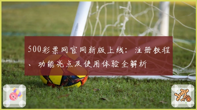 500彩票网官网新版上线：注册教程、功能亮点及使用体验全解析
